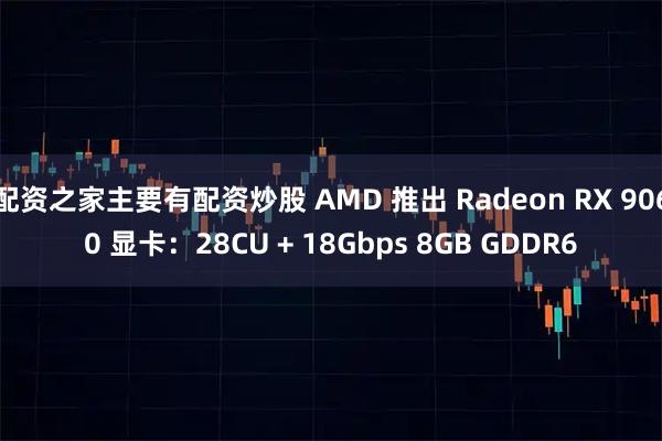 配资之家主要有配资炒股 AMD 推出 Radeon RX 9060 显卡：28CU + 18Gbps 8GB GDDR6