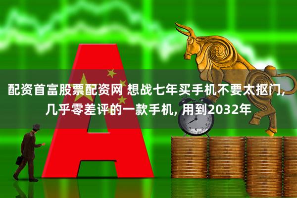 配资首富股票配资网 想战七年买手机不要太抠门, 几乎零差评的一款手机, 用到2032年