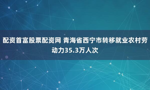 配资首富股票配资网 青海省西宁市转移就业农村劳动力35.3万人次