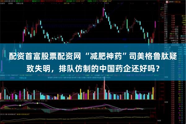 配资首富股票配资网 “减肥神药”司美格鲁肽疑致失明，排队仿制的中国药企还好吗？