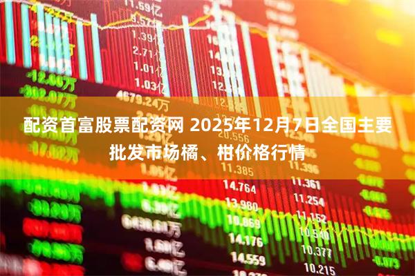 配资首富股票配资网 2025年12月7日全国主要批发市场橘、柑价格行情