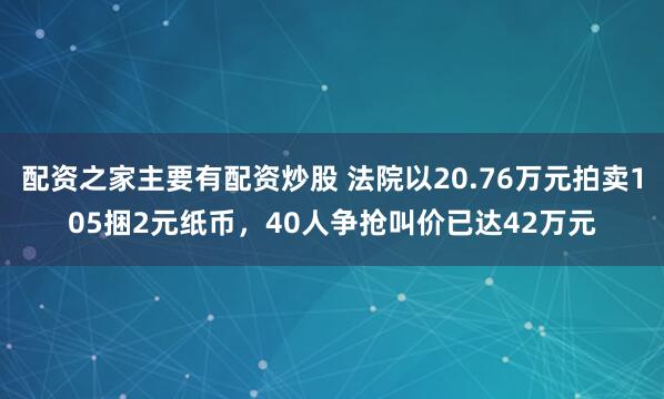 配资之家主要有配资炒股 法院以20.76万元拍卖105捆2元纸币，40人争抢叫价已达42万元