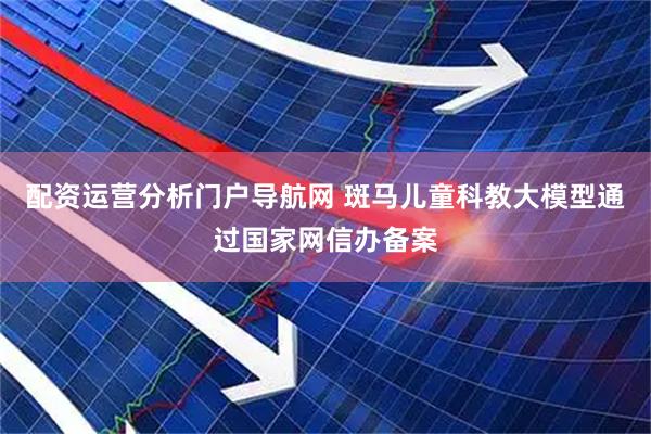 配资运营分析门户导航网 斑马儿童科教大模型通过国家网信办备案