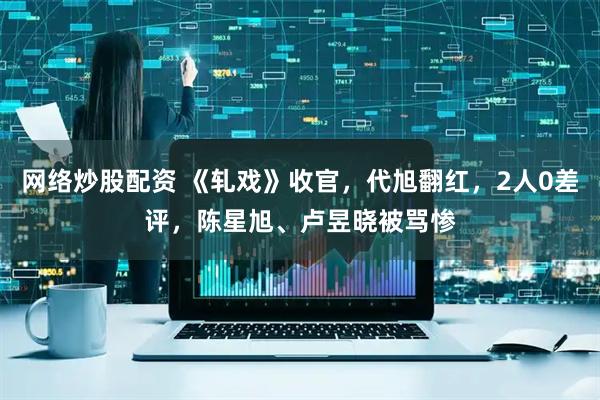 网络炒股配资 《轧戏》收官，代旭翻红，2人0差评，陈星旭、卢昱晓被骂惨