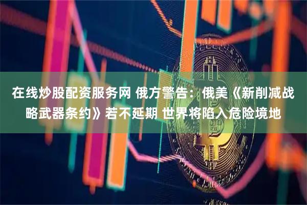 在线炒股配资服务网 俄方警告：俄美《新削减战略武器条约》若不延期 世界将陷入危险境地