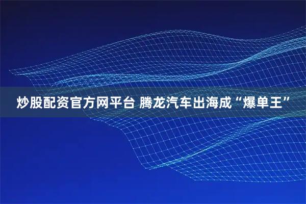 炒股配资官方网平台 腾龙汽车出海成“爆单王”