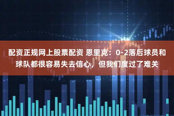配资正规网上股票配资 恩里克：0-2落后球员和球队都很容易失去信心，但我们度过了难关