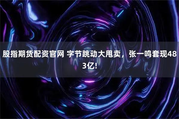 股指期货配资官网 字节跳动大甩卖，张一鸣套现483亿!