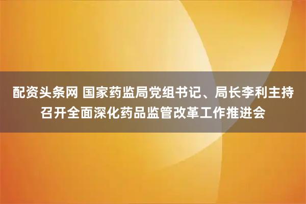配资头条网 国家药监局党组书记、局长李利主持召开全面深化药品监管改革工作推进会