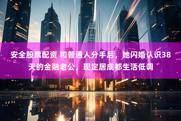 安全股票配资 和普通人分手后，她闪婚认识38天的金融老公，现定居成都生活低调