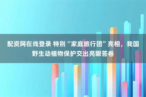 配资网在线登录 特别“家庭旅行团”亮相，我国野生动植物保护交出亮眼答卷