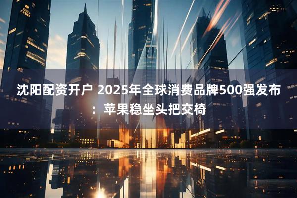 沈阳配资开户 2025年全球消费品牌500强发布：苹果稳坐头把交椅