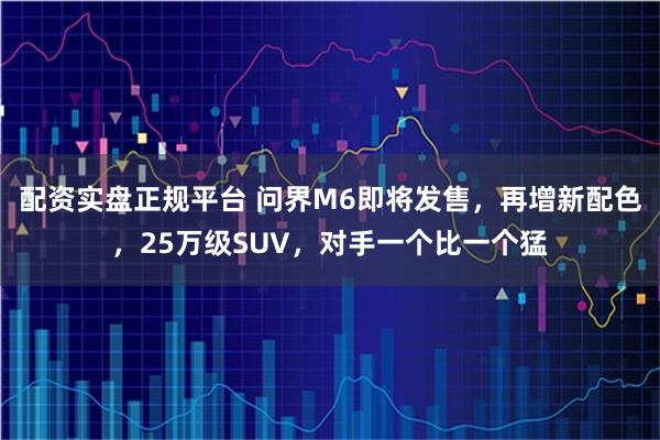 配资实盘正规平台 问界M6即将发售，再增新配色，25万级SUV，对手一个比一个猛